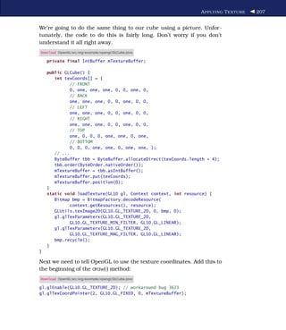 A PPLYING T EXTURE   207


We’re going to do the same thing to our cube using a picture. Unfor-
tunately, the code to do this is fairly long. Don’t worry if you don’t
understand it all right away.
Download OpenGL/src/org/example/opengl/GLCube.java

    private final IntBuffer mTextureBuffer;

    public GLCube() {
       int texCoords[] = {
              // FRONT
              0, one, one, one, 0, 0, one, 0,
              // BACK
              one, one, one, 0, 0, one, 0, 0,
              // LEFT
              one, one, one, 0, 0, one, 0, 0,
              // RIGHT
              one, one, one, 0, 0, one, 0, 0,
              // TOP
              one, 0, 0, 0, one, one, 0, one,
              // BOTTOM
              0, 0, 0, one, one, 0, one, one, };
       // ...
       ByteBuffer tbb = ByteBuffer.allocateDirect(texCoords.length * 4);
       tbb.order(ByteOrder.nativeOrder());
       mTextureBuffer = tbb.asIntBuffer();
       mTextureBuffer.put(texCoords);
       mTextureBuffer.position(0);
    }
    static void loadTexture(GL10 gl, Context context, int resource) {
       Bitmap bmp = BitmapFactory.decodeResource(
              context.getResources(), resource);
       GLUtils.texImage2D(GL10.GL_TEXTURE_2D, 0, bmp, 0);
       gl.glTexParameterx(GL10.GL_TEXTURE_2D,
              GL10.GL_TEXTURE_MIN_FILTER, GL10.GL_LINEAR);
       gl.glTexParameterx(GL10.GL_TEXTURE_2D,
              GL10.GL_TEXTURE_MAG_FILTER, GL10.GL_LINEAR);
       bmp.recycle();
    }
}

Next we need to tell OpenGL to use the texture coordinates. Add this to
the beginning of the draw( ) method:
Download OpenGL/src/org/example/opengl/GLCube.java

gl.glEnable(GL10.GL_TEXTURE_2D); // workaround bug 3623
gl.glTexCoordPointer(2, GL10.GL_FIXED, 0, mTextureBuffer);
 
