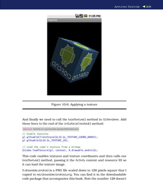 A PPLYING T EXTURE   208




                           Figure 10.6: Applying a texture



And ﬁnally we need to call the loadTexture( ) method in GLRenderer. Add
these lines to the end of the onSurfaceCreated( ) method:
Download OpenGL/src/org/example/opengl/GLRenderer.java

// Enable textures
gl.glEnableClientState(GL10.GL_TEXTURE_COORD_ARRAY);
gl.glEnable(GL10.GL_TEXTURE_2D);

// Load the cube's texture from a bitmap
GLCube.loadTexture(gl, context, R.drawable.android);

This code enables textures and texture coordinates and then calls our
loadTexture( ) method, passing it the Activity context and resource ID so
it can load the texture image.
R.drawable.android is a PNG ﬁle scaled down to 128 pixels square that I
copied to res/drawable/android.png. You can ﬁnd it in the downloadable
code package that accompanies this book. Note the number 128 doesn’t
 