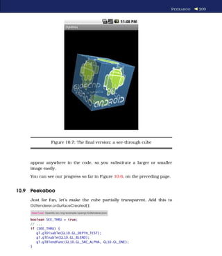 P EEKABOO   209




                  Figure 10.7: The ﬁnal version: a see-through cube



    appear anywhere in the code, so you substitute a larger or smaller
    image easily.
    You can see our progress so far in Figure 10.6, on the preceding page.


10.9 Peekaboo
    Just for fun, let’s make the cube partially transparent. Add this to
    GLRenderer.onSurfaceCreated( ):
     Download OpenGL/src/org/example/opengl/GLRenderer.java

    boolean SEE_THRU = true;
    // ...
    if (SEE_THRU) {
       gl.glDisable(GL10.GL_DEPTH_TEST);
       gl.glEnable(GL10.GL_BLEND);
       gl.glBlendFunc(GL10.GL_SRC_ALPHA, GL10.GL_ONE);
    }
 