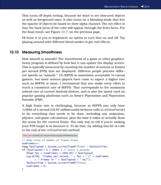 M EASURING S MOOTHNESS   210


      This turns off depth testing, because we want to see obscured objects
      as well as foreground ones. It also turns on a blending mode that lets
      the opacity of objects be based on their alpha channel. The net effect is
      that the back faces of the cube will appear through the front faces. For
      the ﬁnal result, see Figure 10.7, on the previous page.
      I’ll leave it to you to implement an option to turn that on and off. Try
      playing around with different blend modes to get cool effects.


10.10 Measuring Smoothness
      How smooth is smooth? The smoothness of a game or other graphics-
      heavy program is deﬁned by how fast it can update the display screen.
      This is typically measured by counting the number of screens or frames
      per second (FPS) that are displayed. Different people perceive differ-
      ent speeds as “smooth.” 15–30FPS is sometimes acceptable to casual
      gamers, but more serious players have come to expect a higher rate
      such as 60FPS or more. I recommend that you make every effort to
      reach a consistent rate of 60FPS. That corresponds to the maximum
      refresh rate of current Android devices, and is also the speed used on
      popular gaming platforms such as Sony’s Playstation and Playstation
      Portable (PSP).
      A high frame rate is challenging, because at 60FPS you only have
      1/60th of a second (16.67 milliseconds) between calls to onDrawFrame( )
      to do everything that needs to be done, including any animation,
      physics, and game calculations, plus the time it takes to actually draw
      the scene for the current frame. The only way to tell if you’re making
      your FPS target is to measure it. To do that, try adding this bit of code
      to the end of the onDrawFrame( ) method:
      Download OpenGL/src/org/example/opengl/GLRenderer.java

      // Keep track of number of frames drawn
      numFrames++;
      long fpsElapsed = System.currentTimeMillis() - fpsStartTime;
      if (fpsElapsed > 5 * 1000) { // every 5 seconds
         float fps = (numFrames * 1000.0F) / fpsElapsed;
         Log.d(TAG, "Frames per second: " + fps + " (" + numFrames
               + " frames in " + fpsElapsed + " ms)" );
         fpsStartTime = System.currentTimeMillis();
         numFrames = 0;
      }
 