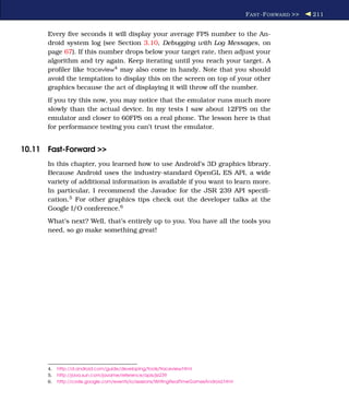 F AST -F ORWARD >>   211


      Every ﬁve seconds it will display your average FPS number to the An-
      droid system log (see Section 3.10, Debugging with Log Messages, on
      page 67). If this number drops below your target rate, then adjust your
      algorithm and try again. Keep iterating until you reach your target. A
      proﬁler like traceview4 may also come in handy. Note that you should
      avoid the temptation to display this on the screen on top of your other
      graphics because the act of displaying it will throw off the number.
      If you try this now, you may notice that the emulator runs much more
      slowly than the actual device. In my tests I saw about 12FPS on the
      emulator and closer to 60FPS on a real phone. The lesson here is that
      for performance testing you can’t trust the emulator.


10.11 Fast-Forward >>
      In this chapter, you learned how to use Android’s 3D graphics library.
      Because Android uses the industry-standard OpenGL ES API, a wide
      variety of additional information is available if you want to learn more.
      In particular, I recommend the Javadoc for the JSR 239 API speciﬁ-
      cation.5 For other graphics tips check out the developer talks at the
      Google I/O conference.6
      What’s next? Well, that’s entirely up to you. You have all the tools you
      need, so go make something great!




      4.   http://d.android.com/guide/developing/tools/traceview.html
      5.   http://java.sun.com/javame/reference/apis/jsr239
      6.   http://code.google.com/events/io/sessions/WritingRealTimeGamesAndroid.html
 