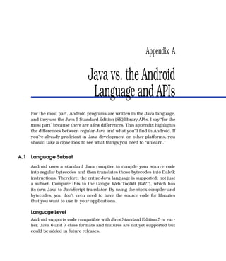 Appendix A

                                 Java vs. the Android
                                  Language and APIs
    For the most part, Android programs are written in the Java language,
    and they use the Java 5 Standard Edition (SE) library APIs. I say “for the
    most part” because there are a few differences. This appendix highlights
    the differences between regular Java and what you’ll ﬁnd in Android. If
    you’re already proﬁcient in Java development on other platforms, you
    should take a close look to see what things you need to “unlearn.”


A.1 Language Subset
    Android uses a standard Java compiler to compile your source code
    into regular bytecodes and then translates those bytecodes into Dalvik
    instructions. Therefore, the entire Java language is supported, not just
    a subset. Compare this to the Google Web Toolkit (GWT), which has
    its own Java to JavaScript translator. By using the stock compiler and
    bytecodes, you don’t even need to have the source code for libraries
    that you want to use in your applications.

    Language Level
    Android supports code compatible with Java Standard Edition 5 or ear-
    lier. Java 6 and 7 class formats and features are not yet supported but
    could be added in future releases.
 
