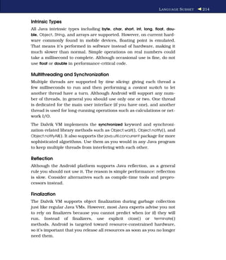 L ANGUAGE S UBSET   214


Intrinsic Types
All Java intrinsic types including byte, char, short, int, long, ﬂoat, dou-
ble, Object, String, and arrays are supported. However, on current hard-
ware commonly found in mobile devices, ﬂoating point is emulated.
That means it’s performed in software instead of hardware, making it
much slower than normal. Simple operations on real numbers could
take a millisecond to complete. Although occasional use is ﬁne, do not
use ﬂoat or double in performance-critical code.

Multithreading and Synchronization
Multiple threads are supported by time slicing: giving each thread a
few milliseconds to run and then performing a context switch to let
another thread have a turn. Although Android will support any num-
ber of threads, in general you should use only one or two. One thread
is dedicated for the main user interface (if you have one), and another
thread is used for long-running operations such as calculations or net-
work I/O.
The Dalvik VM implements the synchronized keyword and synchroni-
zation-related library methods such as Object.wait( ), Object.notify( ), and
Object.notifyAll( ). It also supports the java.util.concurrent package for more
sophisticated algorithms. Use them as you would in any Java program
to keep multiple threads from interfering with each other.

Reﬂection
Although the Android platform supports Java reﬂection, as a general
rule you should not use it. The reason is simple performance: reﬂection
is slow. Consider alternatives such as compile-time tools and prepro-
cessors instead.

Finalization
The Dalvik VM supports object ﬁnalization during garbage collection
just like regular Java VMs. However, most Java experts advise you not
to rely on ﬁnalizers because you cannot predict when (or if) they will
run. Instead of ﬁnalizers, use explicit close( ) or terminate( )
methods. Android is targeted toward resource-constrained hardware,
so it’s important that you release all resources as soon as you no longer
need them.
 