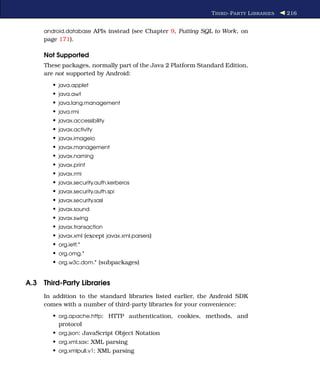 T HIRD -P AR TY L IBRARIES   216


     android.database APIs instead (see Chapter 9, Putting SQL to Work, on
     page 171).

     Not Supported
     These packages, normally part of the Java 2 Platform Standard Edition,
     are not supported by Android:
        • java.applet
        • java.awt
        • java.lang.management
        • java.rmi
        • javax.accessibility
        • javax.activity
        • javax.imageio
        • javax.management
        • javax.naming
        • javax.print
        • javax.rmi
        • javax.security.auth.kerberos
        • javax.security.auth.spi
        • javax.security.sasl
        • javax.sound
        • javax.swing
        • javax.transaction
        • javax.xml (except javax.xml.parsers)
        • org.ietf.*
        • org.omg.*
        • org.w3c.dom.* (subpackages)


A.3 Third-Party Libraries
     In addition to the standard libraries listed earlier, the Android SDK
     comes with a number of third-party libraries for your convenience:
        • org.apache.http: HTTP authentication, cookies, methods, and
          protocol
        • org.json: JavaScript Object Notation
        • org.xml.sax: XML parsing
        • org.xmlpull.v1: XML parsing
 