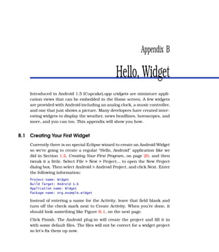 Appendix B

                                                Hello, Widget
    Introduced in Android 1.5 (Cupcake),app widgets are miniature appli-
    cation views that can be embedded in the Home screen. A few widgets
    are provided with Android including an analog clock, a music controller,
    and one that just shows a picture. Many developers have created inter-
    esting widgets to display the weather, news headlines, horoscopes, and
    more, and you can too. This appendix will show you how.


B.1 Creating Your First Widget
    Currently there is no special Eclipse wizard to create an Android Widget
    so we’re going to create a regular “Hello, Android” application like we
    did in Section 1.2, Creating Your First Program, on page 20, and then
    tweak it a little. Select File > New > Project... to open the New Project
    dialog box. Then select Android > Android Project, and click Next. Enter
    the following information:
    Project name: Widget
    Build Target: Android 1.6
    Application name: Widget
    Package name: org.example.widget

    Instead of entering a name for the Activity, leave that ﬁeld blank and
    turn off the check mark next to Create Activity. When you’re done, it
    should look something like Figure B.1, on the next page.
    Click Finish. The Android plug-in will create the project and ﬁll it in
    with some default ﬁles. The ﬁles will not be correct for a widget project
    so let’s ﬁx them up now.
 