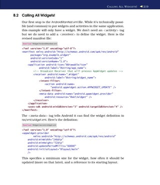 C ALLING A LL W IDGETS !   219


B.2 Calling All Widgets!
    Our ﬁrst stop is the AndroidManifest.xml ﬁle. While it’s technically possi-
    ble (and common) to put widgets and activities in the same application,
    this example will only have a widget. We don’t need an <activity> tag
    but we do need to add a <receiver> to deﬁne the widget. Here is the
    revised manifest ﬁle:
     Download Widget/AndroidManifest.xml

    <?xml version="1.0" encoding="utf-8"?>
    <manifest xmlns:android="http://schemas.android.com/apk/res/android"
          package="org.example.widget"
          android:versionCode="1"
          android:versionName="1.0" >
        <application android:icon="@drawable/icon"
                android:label="@string/app_name" >
            <!-- Broadcast Receiver that will process AppWidget updates -->
            <receiver android:name=".Widget"
                    android:label="@string/widget_name" >
                <intent-filter>
                    <action android:name=
                        "android.appwidget.action.APPWIDGET_UPDATE" />
                </intent-filter>
                <meta-data android:name="android.appwidget.provider"
                    android:resource="@xml/widget" />
            </receiver>
        </application>
        <uses-sdk android:minSdkVersion="3" android:targetSdkVersion="4" />
    </manifest>

    The <meta-data> tag tells Android it can ﬁnd the widget deﬁnition in
    res/xml/widget.xml. Here’s the deﬁnition:
     Download Widget/res/xml/widget.xml

    <?xml version="1.0" encoding="utf-8"?>
    <appwidget-provider
            xmlns:android="http://schemas.android.com/apk/res/android"
        android:minWidth="146dip"
        android:minHeight="72dip"
        android:updatePeriodMillis="60000"
        android:initialLayout="@layout/main"
        />

    This speciﬁes a minimum size for the widget, how often it should be
    updated (more on that later), and a reference to its starting layout.
 