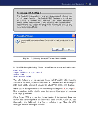 R UNNING ON THE E MULATOR   22




    Keeping Up with the Plug-In
    The Android Eclipse plug-in is a work in progress that changes
    much more often than the Android SDK. The version you down-
    load may be different than the one I used when writing this
    book, and it may contain a few, shall we say, idiosyncrasies. I
    recommend you check the plug-in site monthly to pick up any
    new features and ﬁxes.




           Figure 1.3: Missing Android Virtual Device (AVD)



In the AVD Manager dialog, ﬁll out the ﬁelds for the new AVD as follows:
Name: em16
Target: Android 1.6 - API Level 4
SDCard: 128M
Skin: Default (HVGA)

This tells Eclipse to set up a generic device called “em16,” which has the
Android 1.6 (Donut) ﬁrmware installed. A 128MB virtual Secure Digital
(SD) Card will be allocated, along with a half-VGA (320×480) display.
When you’re done you should see something like Figure 1.4, on page 24.
Due to updates in the plug-in since this was written your screen may
look slightly different.
Click Create AVD to create the virtual device. A few seconds later you
should see a message that the device has been created. Click OK, and
then select the AVD and click Start... to bring it up. Close the AVD
Manager window when you’re done.
 