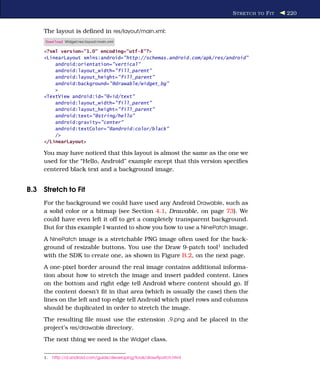 S TRETCH TO F IT   220


     The layout is deﬁned in res/layout/main.xml:
     Download Widget/res/layout/main.xml

     <?xml version="1.0" encoding="utf-8"?>
     <LinearLayout xmlns:android="http://schemas.android.com/apk/res/android"
         android:orientation="vertical"
         android:layout_width="fill_parent"
         android:layout_height="fill_parent"
         android:background="@drawable/widget_bg"
         >
     <TextView android:id="@+id/text"
         android:layout_width="fill_parent"
         android:layout_height="fill_parent"
         android:text="@string/hello"
         android:gravity="center"
         android:textColor="@android:color/black"
         />
     </LinearLayout>

     You may have noticed that this layout is almost the same as the one we
     used for the “Hello, Android” example except that this version speciﬁes
     centered black text and a background image.


B.3 Stretch to Fit
     For the background we could have used any Android Drawable, such as
     a solid color or a bitmap (see Section 4.1, Drawable, on page 73). We
     could have even left it off to get a completely transparent background.
     But for this example I wanted to show you how to use a NinePatch image.
     A NinePatch image is a stretchable PNG image often used for the back-
     ground of resizable buttons. You use the Draw 9-patch tool1 included
     with the SDK to create one, as shown in Figure B.2, on the next page.
     A one-pixel border around the real image contains additional informa-
     tion about how to stretch the image and insert padded content. Lines
     on the bottom and right edge tell Android where content should go. If
     the content doesn’t ﬁt in that area (which is usually the case) then the
     lines on the left and top edge tell Android which pixel rows and columns
     should be duplicated in order to stretch the image.
     The resulting ﬁle must use the extension .9.png and be placed in the
     project’s res/drawable directory.
     The next thing we need is the Widget class.


     1.   http://d.android.com/guide/developing/tools/draw9patch.html
 
