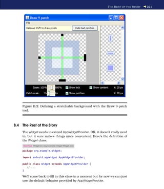 T HE R EST OF THE S TORY   221




     Figure B.2: Deﬁning a stretchable background with the Draw 9-patch
     tool.



B.4 The Rest of the Story
     The Widget needs to extend AppWidgetProvider. OK, it doesn’t really need
     to, but it sure makes things more convenient. Here’s the deﬁnition of
     the Widget class:
     Download Widget/src/org/example/widget/Widget.java

     package org.example.widget;

     import android.appwidget.AppWidgetProvider;

     public class Widget extends AppWidgetProvider {
        // ...
     }

     We’ll come back to ﬁll in this class in a moment but for now we can just
     use the default behavior provided by AppWidgetProvider.
 
