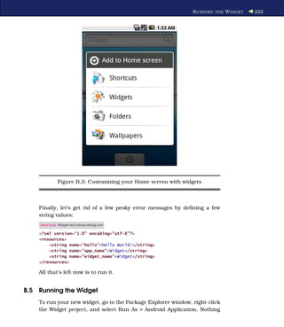 R UNNING THE W IDGET   222




              Figure B.3: Customizing your Home screen with widgets



    Finally, let’s get rid of a few pesky error messages by deﬁning a few
    string values:
    Download Widget/res/values/strings.xml

    <?xml version="1.0" encoding="utf-8"?>
    <resources>
        <string name="hello">Hello World!</string>
        <string name="app_name">Widget</string>
        <string name="widget_name">Widget</string>
    </resources>

    All that’s left now is to run it.


B.5 Running the Widget
    To run your new widget, go to the Package Explorer window, right-click
    the Widget project, and select Run As > Android Application. Nothing
 