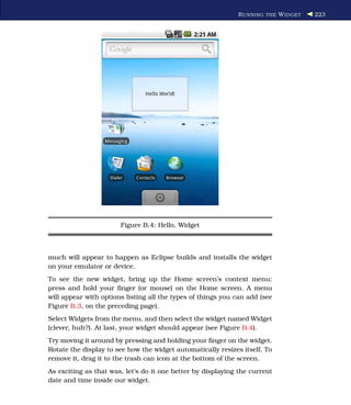 R UNNING THE W IDGET   223




                       Figure B.4: Hello, Widget



much will appear to happen as Eclipse builds and installs the widget
on your emulator or device.
To see the new widget, bring up the Home screen’s context menu:
press and hold your ﬁnger (or mouse) on the Home screen. A menu
will appear with options listing all the types of things you can add (see
Figure B.3, on the preceding page).
Select Widgets from the menu, and then select the widget named Widget
(clever, huh?). At last, your widget should appear (see Figure B.4).
Try moving it around by pressing and holding your ﬁnger on the widget.
Rotate the display to see how the widget automatically resizes itself. To
remove it, drag it to the trash can icon at the bottom of the screen.
As exciting as that was, let’s do it one better by displaying the current
date and time inside our widget.
 