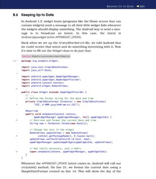 K EEPING U P TO D ATE   224


B.6 Keeping Up to Date
         In Android 1.5, widget hosts (programs like the Home screen that can
         contain widgets) send a message to all their little widget kids whenever
         the widgets should display something. The Android way to send a mes-
         sage is to broadcast an intent. In this case, the intent is
         android.appwidget.action.APPWIDGET_UPDATE.

         Back when we set up the AndroidManifest.xml ﬁle, we told Android that
         we could receive that intent and do something interesting with it. Now
         it’s time to ﬁll out the Widget class to do just that:
         Download Widget/src/org/example/widget/Widget.java

Line 1   package org.example.widget;
     -
     -   import java.text.SimpleDateFormat;
     -   import java.util.Date;
    5
     -   import   android.appwidget.AppWidgetManager;
     -   import   android.appwidget.AppWidgetProvider;
     -   import   android.content.Context;
     -   import   android.widget.RemoteViews;
   10
     -   public class Widget extends AppWidgetProvider {
     -      // ...
     -      // Define the format string for the date and time
     -      private SimpleDateFormat formatter = new SimpleDateFormat(
   15             "EEE, d MMM yyyynHH:mm:ss.SSS" );
     -
     -       @Override
     -       public void onUpdate(Context context,
     -             AppWidgetManager appWidgetManager, int[] appWidgetIds) {
   20           // Retrieve and format the current date and time
     -          String now = formatter.format(new Date());
     -
     -            // Change the text in the widget
     -            RemoteViews updateViews = new RemoteViews(
   25                   context.getPackageName(), R.layout.main);
     -            updateViews.setTextViewText(R.id.text, now);
     -            appWidgetManager.updateAppWidget(appWidgetIds, updateViews);
     -
     -            // Not really necessary, just a habit
   30             super.onUpdate(context, appWidgetManager, appWidgetIds);
     -       }
     -   }

         Whenever the APPWIDGET_UPDATE intent comes in, Android will call our
         onUpdate( ) method. On line 21, we format the current date using a
         SimpleDateFormat created on line 14. This will show the day of the
 