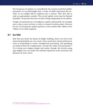 G O W ILD   226


    The frequency of updates is controlled by the android:updatePeriodMillis=
    parameter in res/xml/widget.xml. A value of 60000 represents 60 sec-
    onds, so our widget will be updated once a minute. Note that this is
    only an approximate number. The actual update event may be delayed
    (possibly a long time) because of other things happening on the phone.
    Google recommends you set widgets to update infrequently, for example
    once a day or once an hour, in order to conserve battery power. But just
    for fun, try setting the update period to a low number like 1000 or even
    100ms to see what happens.


B.7 Go Wild
    Now that you know the basics of widget building, there’s no end to the
    interesting doodads you can create. If you need more advanced features
    such as responding to events, background processing, and specifying
    an initial activity for conﬁguration, consult the online documentation.2
    Try to keep your widgets simple and useful, though. By cleverly using
    app widgets you can make the Android experience more personal and
    dynamic for your users.




    2.   http://d.android.com/guide/topics/appwidgets/index.html
 
