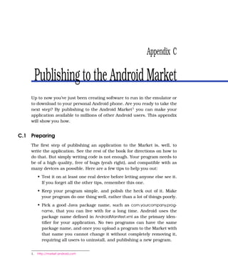 Appendix C

         Publishing to the Android Market
    Up to now you’ve just been creating software to run in the emulator or
    to download to your personal Android phone. Are you ready to take the
    next step? By publishing to the Android Market1 you can make your
    application available to millions of other Android users. This appendix
    will show you how.


C.1 Preparing
    The ﬁrst step of publishing an application to the Market is, well, to
    write the application. See the rest of the book for directions on how to
    do that. But simply writing code is not enough. Your program needs to
    be of a high quality, free of bugs (yeah right), and compatible with as
    many devices as possible. Here are a few tips to help you out:
         • Test it on at least one real device before letting anyone else see it.
           If you forget all the other tips, remember this one.
         • Keep your program simple, and polish the heck out of it. Make
           your program do one thing well, rather than a lot of things poorly.
         • Pick a good Java package name, such as com.yourcompany.prog-
           name, that you can live with for a long time. Android uses the
           package name deﬁned in AndroidManifest.xml as the primary iden-
           tiﬁer for your application. No two programs can have the same
           package name, and once you upload a program to the Market with
           that name you cannot change it without completely removing it,
           requiring all users to uninstall, and publishing a new program.


    1.   http://market.android.com
 