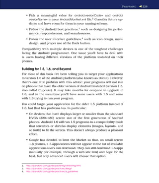 P REPARING   228


     • Pick a meaningful value for android:versionCode= and android:
       versionName= in your AndroidManifest.xml ﬁle.2 Consider future up-
       dates and leave room for them in your naming scheme.
     • Follow the Android best practices,3 such as designing for perfor-
       mance, responsiveness, and seamlessness.
     • Follow the user interface guidelines,4 such as icon design, menu
       design, and proper use of the Back button.
Compatibility with multiple devices is one of the toughest challenges
facing the Android programmer. One issue you’ll have to deal with
is users having different versions of the platform installed on their
phones.

Building for 1.5, 1.6, and Beyond
For most of this book I’ve been telling you to target your applications
to version 1.6 of the Android platform (also known as Donut). However,
there’s one little problem with this advice: your programs will not run
on phones that have the older version of Android installed (version 1.5,
also called Cupcake). It may take months for everyone to upgrade to
1.6, and in the meantime you’ll have some users with 1.5 and some
with 1.6 trying to run your program.
You could target your application for the older 1.5 platform instead of
1.6, but that has problems too. In particular:
     • On devices that have displays larger or smaller than the standard
       HVGA (320×480) screen size of the ﬁrst generation of Android
       phones, Android 1.6 will run 1.5 programs in a compatibility mode
       that stretches or shrinks display elements (images, layouts, and
       so forth) to ﬁt the screen. This doesn’t always produce a pleasant
       effect.
     • Google has decided to limit the Market so that, on small-screen
       1.6 phones, 1.5 applications will not appear in the list of available
       applications users can download. They can still download 1.5 apps
       manually (for example, through a web site link) and hope for the
       best, but only advanced users will choose that option.


2.   http://d.android.com/guide/publishing/versioning.html
3.   http://d.android.com/guide/practices/design
4.   http://d.android.com/guide/practices/ui_guidelines
 