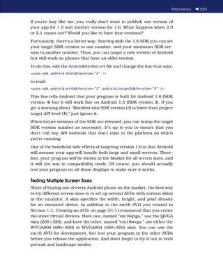 P REPARING   229


If you’re lazy like me, you really don’t want to publish one version of
your app for 1.5 and another version for 1.6. What happens when 2.0
or 2.1 comes out? Would you like to have four versions?
Fortunately, there’s a better way. Starting with the 1.6 SDK you can set
your target SDK version to one number, and your minimum SDK ver-
sion to another number. Thus, you can target a new version of Android
but still work on phones that have an older version.
To do this, edit the AndroidManifest.xml ﬁle and change the line that says:
<uses-sdk android:minSdkVersion="4" />

to read:
<uses-sdk android:minSdkVersion="3" android:targetSdkVersion="4" />

This line tells Android that your program is built for Android 1.6 (SDK
version 4) but it will work ﬁne on Android 1.5 (SDK version 3). If you
get a warning about “Manifest min SDK version (3) is lower than project
target API level (4),” just ignore it.
When future versions of the SDK are released, you can bump the target
SDK version number as necessary. It’s up to you to ensure that you
don’t call any API methods that don’t exist in the platform on which
you’re running.
One of the beneﬁcial side effects of targeting version 1.6 is that Android
will assume your app will handle both large and small screens. There-
fore, your program will be shown in the Market for all screen sizes, and
it will not run in compatibility mode. Of course, you should actually
test your program on all those displays to make sure it works.

Testing Multiple Screen Sizes
Short of buying one of every Android phone on the market, the best way
to try different screen sizes is to set up several AVDs with various skins
in the emulator. A skin speciﬁes the width, height, and pixel density
for an emulated device. In addition to the em16 AVD you created in
Section 1.3, Creating an AVD, on page 20, I recommend that you create
two more virtual devices. Have one, named “em16qvga,” use the QVGA
skin (200×320), and have the other, named “em16wvga,” use either the
WVGA800 (480×800) or WVGA854 (480×854) skin. You can use the
em16 AVD for development, but test your program in the other AVDs
before you release the application. And don’t forget to try it out in both
portrait and landscape modes.
 