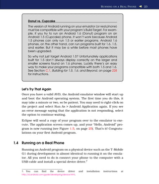 R UNNING ON A R EAL P HONE   23




          Donut vs. Cupcake
          The version of Android running on your emulator (or real phone)
          must be compatible with your program’s Build Target. For exam-
          ple, if you try to run an Android 1.6 (Donut) program on an
          Android 1.5 (Cupcake) phone, it won’t work because Android
          1.5 phones can only run 1.5 or earlier programs. Android 1.6
          phones, on the other hand, can run programs built for 1.6, 1.5,
          and earlier. But it may be a while before most phones have
          been upgraded.
          So why not just target Android 1.5? Unfortunately applications
          built for 1.5 don’t always display correctly on the larger and
          smaller screens found on 1.6 phones. Luckily there’s an easy
          way to make your programs compatible with both 1.5 and 1.6.
          See Section C.1, Building for 1.5, 1.6, and Beyond, on page 228
          for instructions.




    Let’s Try That Again
    Once you have a valid AVD, the Android emulator window will start up
    and boot the Android operating system. The ﬁrst time you do this, it
    may take a minute or two, so be patient. You may need to right-click on
    the project and select Run As > Android Application again. If you see
    an error message saying that the application is not responding, select
    the option to continue waiting.
    Eclipse will send a copy of your program over to the emulator to exe-
    cute. The application screen comes up, and your “Hello, Android” pro-
    gram is now running (see Figure 1.5, on page 25). That’s it! Congratu-
    lations on your ﬁrst Android program.


1.4 Running on a Real Phone
    Running an Android program on a physical device such as the T-Mobile
    G1 during development is almost identical to running it on the emula-
    tor. All you need to do is connect your phone to the computer with a
    USB cable and install a special device driver.7


    7.   You   can    ﬁnd     the    device    driver    and   installation    instructions   at
    http://d.android.com/guide/developing/device.html.
 