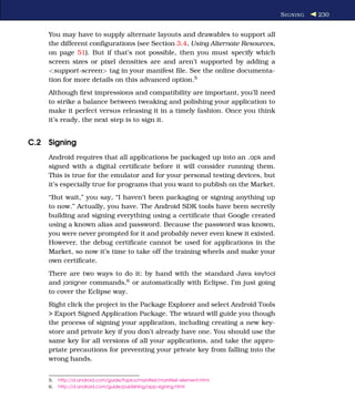S IGNING   230


    You may have to supply alternate layouts and drawables to support all
    the different conﬁgurations (see Section 3.4, Using Alternate Resources,
    on page 51). But if that’s not possible, then you must specify which
    screen sizes or pixel densities are and aren’t supported by adding a
    <support-screen> tag in your manifest ﬁle. See the online documenta-
    tion for more details on this advanced option.5
    Although ﬁrst impressions and compatibility are important, you’ll need
    to strike a balance between tweaking and polishing your application to
    make it perfect versus releasing it in a timely fashion. Once you think
    it’s ready, the next step is to sign it.


C.2 Signing
    Android requires that all applications be packaged up into an .apk and
    signed with a digital certiﬁcate before it will consider running them.
    This is true for the emulator and for your personal testing devices, but
    it’s especially true for programs that you want to publish on the Market.
    “But wait,” you say, “I haven’t been packaging or signing anything up
    to now.” Actually, you have. The Android SDK tools have been secretly
    building and signing everything using a certiﬁcate that Google created
    using a known alias and password. Because the password was known,
    you were never prompted for it and probably never even knew it existed.
    However, the debug certiﬁcate cannot be used for applications in the
    Market, so now it’s time to take off the training wheels and make your
    own certiﬁcate.
    There are two ways to do it: by hand with the standard Java keytool
    and jarsigner commands,6 or automatically with Eclipse. I’m just going
    to cover the Eclipse way.
    Right click the project in the Package Explorer and select Android Tools
    > Export Signed Application Package. The wizard will guide you though
    the process of signing your application, including creating a new key-
    store and private key if you don’t already have one. You should use the
    same key for all versions of all your applications, and take the appro-
    priate precautions for preventing your private key from falling into the
    wrong hands.


    5.   http://d.android.com/guide/topics/manifest/manifest-element.html
    6.   http://d.android.com/guide/publishing/app-signing.html
 