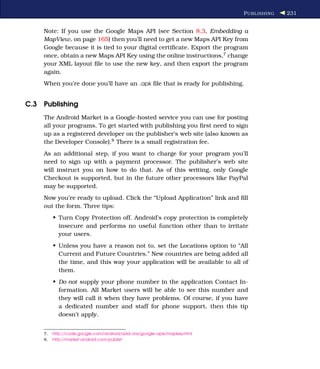 P UBLISHING   231


    Note: If you use the Google Maps API (see Section 8.3, Embedding a
    MapView, on page 165) then you’ll need to get a new Maps API Key from
    Google because it is tied to your digital certiﬁcate. Export the program
    once, obtain a new Maps API Key using the online instructions,7 change
    your XML layout ﬁle to use the new key, and then export the program
    again.
    When you’re done you’ll have an .apk ﬁle that is ready for publishing.


C.3 Publishing
    The Android Market is a Google-hosted service you can use for posting
    all your programs. To get started with publishing you ﬁrst need to sign
    up as a registered developer on the publisher’s web site (also known as
    the Developer Console).8 There is a small registration fee.
    As an additional step, if you want to charge for your program you’ll
    need to sign up with a payment processor. The publisher’s web site
    will instruct you on how to do that. As of this writing, only Google
    Checkout is supported, but in the future other processors like PayPal
    may be supported.
    Now you’re ready to upload. Click the “Upload Application” link and ﬁll
    out the form. Three tips:
         • Turn Copy Protection off. Android’s copy protection is completely
           insecure and performs no useful function other than to irritate
           your users.
         • Unless you have a reason not to, set the Locations option to “All
           Current and Future Countries.” New countries are being added all
           the time, and this way your application will be available to all of
           them.
         • Do not supply your phone number in the application Contact In-
           formation. All Market users will be able to see this number and
           they will call it when they have problems. Of course, if you have
           a dedicated number and staff for phone support, then this tip
           doesn’t apply.


    7.   http://code.google.com/android/add-ons/google-apis/mapkey.html
    8.   http://market.android.com/publish
 