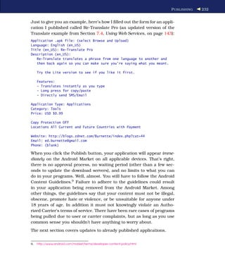P UBLISHING   232


Just to give you an example, here’s how I ﬁlled out the form for an appli-
cation I published called Re-Translate Pro (an updated version of the
Translate example from Section 7.4, Using Web Services, on page 143):
Application .apk file: (select Browse and Upload)
Language: English (en_US)
Title (en_US): Re-Translate Pro
Description (en_US):
   Re-Translate translates a phrase from one language to another and
   then back again so you can make sure you're saying what you meant.

     Try the Lite version to see if you like it first.

     Features:
     - Translates instantly as you type
     - Long press for copy/paste
     - Directly send SMS/Email

Application Type: Applications
Category: Tools
Price: USD $0.99

Copy Protection Off
Locations All Current and Future Countries with Payment

Website: http://blogs.zdnet.com/Burnette/index.php?cat=44
Email: ed.burnette@gmail.com
Phone: (blank)

When you click the Publish button, your application will appear imme-
diately on the Android Market on all applicable devices. That’s right,
there is no approval process, no waiting period (other than a few sec-
onds to update the download servers), and no limits to what you can
do in your programs. Well, almost. You still have to follow the Android
Content Guidelines.9 Failure to adhere to the guidelines could result
in your application being removed from the Android Market. Among
other things, the guidelines say that your content must not be illegal,
obscene, promote hate or violence, or be unsuitable for anyone under
18 years of age. In addition it must not knowingly violate an Autho-
rized Carrier’s terms of service. There have been rare cases of programs
being pulled due to user or carrier complaints, but as long as you use
common sense you shouldn’t have anything to worry about.
The next section covers updates to already published applications.


9.   http://www.android.com/market/terms/developer-content-policy.html
 