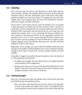 U PDATING   233


C.4 Updating
    Let’s say your app has been in the Market for a little while and you
    want to make a change. The simplest kind of change is to the program’s
    metadata; that is, the title, description, price, and all the other infor-
    mation you ﬁlled out in the last section. To change this non-code info,
    simply select your program from the list on the Developer’s Console,
    make the change, and then click Save.
    Do you have a new version of your code? No problem, you can upload
    it from this page too. Before you do that, however, take a moment to
    verify that you have changed the two version numbers in your Android-
    Manifest.xml ﬁle. Increment android:versionCode= by one every time you
    upload (for example, from 1 to 2), and bump the human-readable ver-
    sion number in android:versionName= by the appropriate amount (for
    example, from 1.0.0 to 1.0.1 for a minor bug ﬁx). Once the version num-
    ber is correct and the package has been rebuilt and re-signed, select
    Upload Upgrade, then click Browse, ﬁnd your new .apk ﬁle, and click
    Upload to send it to the server.
    Regardless of the change, you must click the Publish button for your
    changes to be visible to Android Market users. If you click Save instead,
    changes will be kept in draft form until you ﬁnally commit and click
    Publish.
    If possible, I suggest you perform frequent updates, every two weeks or
    so. This performs two functions:
       • It makes users happy, because they feel you are supporting them
         and listening to their suggestions.
       • It keeps your app near the top of the Recently Updated list in the
         Market. That’s one of the best ways for new users to discover your
         program and give it the chance it deserves.


C.5 Closing thoughts
    Here are a few ﬁnal tips about the Market that I learned the hard way
    by publishing my own programs there:
       • You can make a paid app free but you can’t made a free app paid.
         If there’s any chance you might want to have a free (light) version
         and a paid (pro) version of your program, then create them both up
 