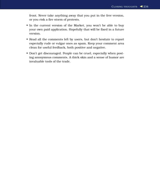 C LOSING THOUGHTS   234


 front. Never take anything away that you put in the free version,
 or you risk a ﬁre storm of protests.
• In the current version of the Market, you won’t be able to buy
  your own paid application. Hopefully that will be ﬁxed in a future
  version.
• Read all the comments left by users, but don’t hesitate to report
  especially rude or vulgar ones as spam. Keep your comment area
  clean for useful feedback, both positive and negative.
• Don’t get discouraged. People can be cruel, especially when post-
  ing anonymous comments. A thick skin and a sense of humor are
  invaluable tools of the trade.
 
