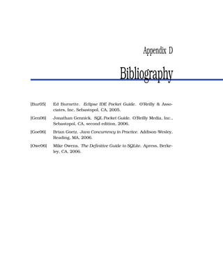 Appendix D

                                          Bibliography
[Bur05]   Ed Burnette. Eclipse IDE Pocket Guide. O’Reilly & Asso-
          ciates, Inc, Sebastopol, CA, 2005.
[Gen06]   Jonathan Gennick. SQL Pocket Guide. O’Reilly Media, Inc.,
          Sebastopol, CA, second edition, 2006.
[Goe06]   Brian Goetz. Java Concurrency in Practice. Addison-Wesley,
          Reading, MA, 2006.
[Owe06]   Mike Owens. The Deﬁnitive Guide to SQLite. Apress, Berke-
          ley, CA, 2006.
 
