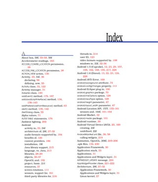 Index
A                                            threads in, 214
About box, 58f, 55–58, 59f                   user ID, 123
Accelerometer readings, 163                  video formats supported by, 108
ACCESS_COARSE_LOCATION permission,           windows in, 33f, 32–36
       38                                 Android 1.5 (Cupcake), 12, 23, 29, 107,
ACCESS_FINE_LOCATION permission, 38             108, 162, 168, 195, 217, 228
ACTION_VIEW action, 130                   Android 1.6 (Donut), 13, 22, 23, 124,
Activity, 33, 34f, 36                           228
   declaring, 58                          Android AVD Error, 169
   deﬁning, new, 55                       android:background attribute, 74
Activity class, 33, 122                   android:conﬁgChanges property, 111
Activity manager, 31                      Android Eclipse plug-in, 100
Adapter class, 149                        android.graphics package, 70
addEvent() method, 179, 187               android:imeOptions option, 128
addJavaScriptInterface() method, 134,     android:inputType option, 128
       136–143                            android:height parameter, 47
addPreferencesFromResource() method, 63   android:layout_width parameter, 47
alert() method, 139, 142                  Android Location API, 157f, 155–161
AlertDialog class, 55                        sensors and, 164f, 161–164
Alpha values, 71                          Android Market, 32
ALTER TABLE statements, 176               android.media package, 101
Ambient lighting, 202                     Android runtime, 30
Android                                   Android Virtual Device (AVD), 20, 169
   activity in, 33, 34f                      creating, 24f
   architecture of, 28f, 27–32               undeﬁned, 22f
   audio formats supported by, 104        AndroidManifest.xml ﬁle, 38, 58
   beneﬁts of, 126                           calling widgets, 219
   content providers, 186                 Animation, OpenGL, 206f, 205–206
   installation, 18f                      .apk ﬁles, 134, 230
   Java library support, 215              Application Framework, 30
   language, vs. Java, 213                Application stack, 33
   libraries, 28–29                       Applications, 31
   objects, 36–37                         Applications and Widgets layer, 31
   OpenGL and, 192                        APPWIDGET_UPDATE message, 224
   project, basic, 21f                    AppWidgetProvider class, 221–222
   resources, 37                          Architecture, 28f, 27–32
   screen rotations, 111                     Application Framework, 30
   sensors, support for, 161                 Applications and Widgets layer, 31
   third-party libraries for, 216            Linux kernel, 27
 