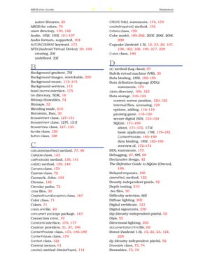 ARGB   FOR COLORS                       237                                  D RAWABLES




   native libraries, 28                       CREATE TABLE statements, 174, 176
ARGB for colors, 70                           createSnapshot() method, 134
assets directory, 139, 142                    Criteria class, 159
Audio, 102f, 103f, 101–107                    Cube model, 199–202, 203f, 206f, 209f,
Audio formats, supported, 104                        209
AUTOINCREMENT keyword, 173                    Cupcake (Android 1.5), 12, 23, 29, 107,
AVD (Android Virtual Device), 20, 169                108, 162, 168, 195, 217, 228
   creating, 24f                              Cursor class, 180
   undeﬁned, 22f
                                              D
B                                             d() method (Log class), 67
Background gradient, 75f                      Dalvik virtual machine (VM), 30
Background images, stretchable, 220           Data binding, 185f, 182–185
Background music, 112–115                     Data deﬁnition language (DDL)
Background services, 113                            statements, 173
BaseColumns interface, 175                    /data directory, 109, 123
bin directory, SDK, 18                        Data storage, 116–124
Bitmap drawables, 74                             current screen position, 120–122
Bitmaps, 52                                      internal ﬁles, accessing, 122
Blending mode, 210                               options, adding, 116–118
Bornstein, Dan, 30                               pausing game, 118–120
BrowserIntent class, 127–131                     secure digital (SD), 123–124
BrowserIntent class, 127f, 131f                  SQLite, 171–189
BrowserView class, 127, 133                         about, 171–172, 173f
Bundle class, 120                                   basic application, 178f, 175–182
Button class, 128                                   ContentProvider, 185–189
                                                    data binding, 185f, 182–185
C                                                   overview of, 172–174
calculateUsedTiles() method, 77, 96           DDL statements, 173
Callable class, 143                           Debugging, 67, 68f, 68
callAndroid() method, 139, 141                Declarative design, 42
callJS() method, 139, 143                     The Deﬁnitive Guide to SQLite (Owens),
Camera class, 170                                   189
Canvas class, 72                              Delayed requests, 150
Carmack, John, 193                            deleteFile() method, 122
Chrome, 142                                   Density-independent pixels, 52
Circular paths, 72                            Depth testing, 210
.class ﬁles, 30                               .dex ﬁles, 30
ClassNotFoundException class, 167             Difﬁculty selection, 66f
Color class, 71                               Diffuse lighting, 202
Colors, 71                                    Digital certiﬁcate, 123
colors.xml ﬁle, 49                            Digital signatures, 230
concurrent package package, 143               dip (density-independent pixels), 52
Connection error, 19                          Dips, 52
Constants interface, 175, 177                 Directional lighting, 202
Content providers, 31, 37, 186                documentation.html ﬁle, 69
ContentProvider class, 173, 185–189           Donut (Android 1.6), 13, 22, 23, 124,
ContentValues class, 179                            228
Context class, 122                            dp (density-independent pixels), 52
Context menus, 61                             Drawable class, 73, 74
create() method (MediaPlayer), 114            Drawables, 73, 74
 