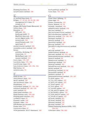 D RAWING   FUNCTIONS                      238                              GLR ENDERER   CLASS




Drawing functions, 86                           fromPuzzleString() method, 98
dumpProviders() method, 158                     Future class, 143, 152


E                                               G
e() method (Log class), 67                      Game class, deﬁning, 76
Eclipse, 17, 18, 24, 38, 43, 68, 160            Game logic, 95
   management of R class, 45                    Games, sensors for, 161
   version of, 22                               Garns, Howard, 42, 76
Eclipse IDE Pocket Guide (Burnette), 26         Gennick, Jonathan, 189
EditText class, 128                             getBestProviders() method, 159
Emulator, 20                                    getColor() method, 71
   GPS and, 160                                 getColumnIndexOrThrow() method, 181
   landscape mode, 51                           getContentResolver() method, 187
   MapView class and, 169                       getEvents() method, 179, 180, 187
   secure digital cards, 123                    getHeight() method, 78
   sensors and, 163                             getHints() method, 118
   sound formats and, 104                       getIntExtra() method, 120
   speed and, 25                                getLang() method, 153
enableCompass() method, 169                     getLastNonConﬁgurationInstance() method,
enableMyLocation() method, 169                         111
Errors                                          getLong() method, 181
   activities, declaring, 58                    getMenuInﬂater() method, 62
   connection, 19                               getPuzzle() method, 98, 119, 120
   MediaPlayer and, 107                         getReadableDatabase() method, 180
   release() method, 114                        getRect() method, 85
Events class, 178, 187                          getResources() method, 71
EventsData class, 175, 189                      getSettings() method, 134
EventsProvider class, 188                       getString() method, 181
ExecutorService class, 143, 152, 154            getSystemService() method, 158, 162
Exit button, 69                                 getTile() method, 99
extraData area, 76                              getTileString() method, 83, 99
                                                getUsedTiles() method, 96
F                                               getWidth() method, 78
Field of view, 191                              getWritableDatabase() method, 179, 187
FileInputStream class, 122                      GL_BLEND option, 197
ﬁleList() method, 122                           GL_CULL_FACE option, 197
FileOutputStream class, 122                     GL_DEPTH_TEST option, 197
Finalization, 214                               GL_DITHER option, 197
ﬁndViewById() method, 57, 130, 168              GL_LIGHT option, 197
ﬁndViews() method, 92, 148, 149                 GL_LIGHTING option, 197
ﬁnish() method, 69                              GL_LINE_SMOOTH option, 197
Fixed-point interface, 201                      GL_MULTISAMPLE option, 197
Flash memory card, 123–124                      GL_POINT_SMOOTH option, 197
Floating-point interface, 201                   GL_TEXTURE_2D option, 197
FontMetrics class, 83                           glColor4f() method, 201
Formats, audio, 104                             glColor4x() method, 201
Formats, video, 108                             glDisable() method, 197
FPS (frames per second), 210                    glEnable() method, 197
Frame rates, 210                                Global Positioning System (GPS), 157f,
FrameLayout class, 47                                  155–161
FROM parameter, SELECT statement, 180           GLRenderer class, 196, 202
 
