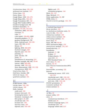 GLS URFACE V IEW   CLASS              239                                          J AVA




GLSurfaceView class, 195, 198                  SQLite and, 175
gluPerspective() method, 197                   translation program, 144
GLView class, 194                           Hints, 88, 118
Goetz, Brian, 154                           Hipp, Richard, 171
Google Maps, 165f, 164–170                  Home application, 32, 33f
Google Maps APIs, 166, 231                  HTML views, 61
Google Translation API, 144                 HttpURLConnection package, 143, 154
Google Web Toolkit (GWT), 213
Gradient background, 75f
Gradient drawables, 74
                                            I
                                            i() method (Log class), 67
Graphics, 70–100, 191–210                   IBinder interface, 185
   animation, 206f, 205–206                 in. (inches) as resolution units, 52
   canvases, 72                             index.html ﬁle, 139, 142
   color, 71                                initMapView() method, 168
   cube model, 199–202, 203f                initMyLocation() method, 168
   drawable graphics, 73, 74                initThreading() method, 151
   gradient background, 75f                 Inner class, 57
   Hello, Android and, 193–195              Input, 85f, 89f, 84–90
   input, 85f, 89f, 84–90                   INSERT statements (SQL), 179
   library, 83                              insertOrThrow() method, 179, 187
   lighting, 204f, 202–205                  Install directory, 17
   NinePatch images, 220                    Installation
   OpenGL and, 192–193                          Android, 17, 18f
   painting, 71                                 Eclipse, 17
   path, circular, 73f                          Eclipse plug-in, 18
   paths, 72                                    Java 5.0+, 16
   smoothness of, measuring, 210                Web Standard Tools, 19
   Sudoku example, 82f, 83f, 75–84          Intent class, 57, 130
   texture, 208f, 205–209                   Intents, 36, 57
   threads, 198f, 195–199                   Inter-Process Communication (IPC),
   three-dimensional, 192f, 191–192                185
   transparency, 209f, 209                  Internal ﬁles, accessing, 122
GraphicsView class, 72                      Internet
Grid lines, Sudoku, 82f                         browsing by intent, 127f, 131f,
GROUP_BY clause, 180                               127–131
guiSetText() method, 153                        JavaScript and, 138f, 136–143
                                                web services and, 144f, 143–154
H                                               web view, 135f, 132–136
H.263 format, 108n                          INTERNET permission, 38
Handler class, 140, 150                     invalidate() method, 86
HAVING clause, 180                          isValid() method, 94
Hello, Android
  audio and, 102                            J
  browser view and, 132                     .jar ﬁles, 30
  browsing by intent, 127                   jarsigner utility, 230
  Emulator, running in, 25f                 Java, 16
  ﬁrst project, 20, 21f                       constants (as interface), 177
  JavaScript and, 136                         Dalvik and, 30
  location test, 156                          intrinsic language types, 214
  MapView class, 166                          JavaScript and, 136
  OpenGL and, 193–195                         language subset and, 213
 
