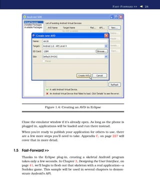 F AST -F ORWARD >>   24




                    Figure 1.4: Creating an AVD in Eclipse



    Close the emulator window if it’s already open. As long as the phone is
    plugged in, applications will be loaded and run there instead.
    When you’re ready to publish your application for others to use, there
    are a few more steps you’ll need to take. Appendix C, on page 227 will
    cover that in more detail.


1.5 Fast-Forward >>
    Thanks to the Eclipse plug-in, creating a skeletal Android program
    takes only a few seconds. In Chapter 3, Designing the User Interface, on
    page 41, we’ll begin to ﬂesh out that skeleton with a real application—a
    Sudoku game. This sample will be used in several chapters to demon-
    strate Android’s API.
 