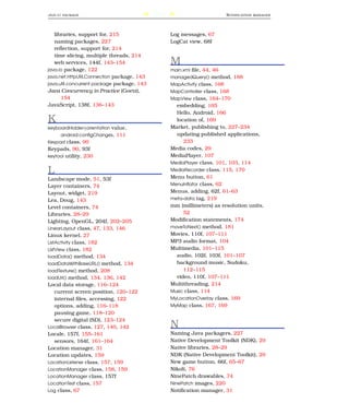 JAVA . IO PACKAGE                           240                            N OTIFICATION   MANAGER




   libraries, support for, 215                    Log messages, 67
   naming packages, 227                           LogCat view, 68f
   reﬂection, support for, 214
   time slicing, multiple threads, 214
   web services, 144f, 143–154                    M
java.io package, 122                              main.xml ﬁle, 44, 46
java.net.HttpURLConnection package, 143           managedQuery() method, 188
java.util.concurrent package package, 143         MapActivity class, 168
Java Concurrency in Practice (Goetz),             MapController class, 168
      154                                         MapView class, 164–170
JavaScript, 138f, 136–143                           embedding, 165
                                                    Hello, Android, 166
K                                                   location of, 169
keyboardHidden|orientation value,                 Market, publishing to, 227–234
       android:conﬁgChanges, 111                    updating published applications,
Keypad class, 90                                       233
Keypads, 90, 93f                                  Media codes, 29
keytool utility, 230                              MediaPlayer, 107
                                                  MediaPlayer class, 101, 103, 114

L                                                 MediaRecorder class, 115, 170
                                                  Menu button, 61
Landscape mode, 51, 53f
Layer containers, 74                              MenuInﬂator class, 62
Layout, widget, 219                               Menus, adding, 62f, 61–63
Lea, Doug, 143                                    meta-data tag, 219
Level containers, 74                              mm (millimeters) as resolution units,
Libraries, 28–29                                       52
Lighting, OpenGL, 204f, 202–205                   Modiﬁcation statements, 174
LinearLayout class, 47, 133, 146                  moveToNext() method, 181
Linux kernel, 27                                  Movies, 110f, 107–111
ListActivity class, 182                           MP3 audio format, 104
ListView class, 182                               Multimedia, 101–115
loadData() method, 134                              audio, 102f, 103f, 101–107
loadDataWithBaseURL() method, 134                   background music, Sudoku,
loadTexture() method, 208                              112–115
loadUrl() method, 134, 136, 142                     video, 110f, 107–111
Local data storage, 116–124                       Multithreading, 214
    current screen position, 120–122              Music class, 114
    internal ﬁles, accessing, 122                 MyLocationOverlay class, 169
    options, adding, 116–118                      MyMap class, 167, 169
    pausing game, 118–120
    secure digital (SD), 123–124
LocalBrowser class, 127, 140, 142                 N
Locale, 157f, 155–161                             Naming Java packagers, 227
    sensors, 164f, 161–164                        Native Development Toolkit (NDK), 29
Location manager, 31                              Native libraries, 28–29
Location updates, 159                             NDK (Native Development Toolkit), 29
LocationListener class, 157, 159                  New game button, 66f, 65–67
LocationManager class, 158, 159                   Nikoli, 76
LocationManager class, 157f                       NinePatch drawables, 74
LocationTest class, 157                           NinePatch images, 220
Log class, 67                                     Notiﬁcation manager, 31
 