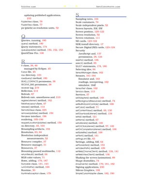 P UZZLE V IEW   CLASS                  242                    S IMPLE C URSOR A DAPTER   CLASS




   updating published applications,          S
      233                                    Sampling rates, 104
PuzzleView class, 78                         Scale containers, 74
PuzzleView class, 77                         Scale-independent pixels, 52
px (pixels) as resolution units, 52          Screen layouts, 53f, 55f
                                             Screen position, 120–122
                                             Screen resolution, 52
Q                                            Screen rotations, 111
Queries, running, 180                        SD cards, 123–124
query() method, 180                          SDK install directory, 17
Query statements, 174                        Secure Digital (SD) cards, 123–124
queueUpdate() method, 150, 152, 153          Security
QuickTime Pro, 108                              JavaScript and, 137
                                                permissions, 38, 124
                                             seekTo() method, 106
R                                            select() method, 85
R class, 38, 46                              SELECT statements, 174, 180
    managed by Eclipse, 45                   Selecting tiles, 84
R.java ﬁle, 45                               SensorManager class, 162
raw directory, 103                           Sensors, 161–164
rawQuery() method, 180                          Emulator and, 163
READ_CONTACTS permission, 38                    readings, interpreting, 162
RECEIVE_SMS permission, 38                      simulator, 164f
receiver tag, 219                            SensorTest class, 162
Reﬂection, 214                               Service class, 113
Refresh, 87                                  Services, 37
Refresh rate, smoothness and, 210            setAdapters() method, 149
registerListener() method, 162               setBackgroundResources() method, 74
RelativeLayout class, 47                     setBuiltInZoomControls() method, 168
release() method, 114                        setColor() method, 71
RemoteViews class, 225                       setContentView() method, 44, 130
removeUpdates() method, 159                  setDownloadListener() method, 134
Renderer interface, 196                      setId() method, 121
rendering, 195–199                           setItems() method, 67
requestLocationUpdates() method, 159         setListeners() method, 149
res directory, 45, 103                       setOnClickListener() method, 57, 142
Resampling artifacts, 104                    setOnCompletionListener() method, 106
Resolution, 83, 84                           setSatellite() method, 168
Resolution-independent                       setText() method, 141
      measurements, 52                       settings.xml ﬁle, 63
Resource compiler, 37                        Settings, adding, 64f, 64
Resource manager, 31                         setTranslated() method, 153
Resources, 37                                setVideoPath() method, 109
Resuming paused multimedia, 112              setWebChromeClient() method, 134, 141
returnResult() method, 94                    setWebViewClient() method, 136
RGB color values, 71                         Shaking the screen (animation), 89
Rows, adding, 179, 187                       Shape drawables, 74
Runnable class, 141, 143                     showEvents() method, 179, 181, 182
runOnFirstFix() method, 169                  Signing applications, 230
Runtime, 30                                  Silicon Graphics, 192
RuntimeException class, 179                  SimpleCursorAdapter class, 182, 190
 