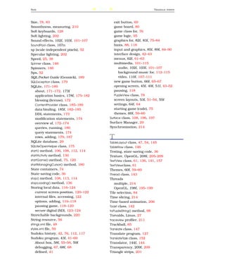 S IZE                                   243                               T RIANGLE   STRIPS




Size, 78, 83                                     exit button, 69
Smoothness, measuring, 210                       game board, 80
Soft keyboards, 128                              game class for, 76
Soft lighting, 202                               game logic, 95
Sound effects, 102f, 103f, 101–107               graphics for, 82f, 83f, 75–84
SoundPool class, 107n                            hints, 88, 118
sp (scale-independent pixels), 52                input and graphics, 85f, 89f, 84–90
Specular lighting, 202                           interface design, 42–43
Speed, 25, 38                                    menus, 62f, 61–63
Spinner class, 146                               multimedia, 101–115
Spinners, 146                                       audio, 102f, 103f, 101–107
Sps, 52                                             background music for, 112–115
SQL Pocket Guide (Gennick), 189                     video, 110f, 107–111
SQLException class, 179                          new game button, 66f, 65–67
SQLite, 171–189                                  opening screen, 45f, 49f, 51f, 43–52
    about, 171–172, 173f                         pausing, 118
    application basics, 178f, 175–182            PuzzleView class, 78
    blessing (license), 172                      screen layouts, 53f, 51–54, 55f
    ContentProvider class, 185–189               settings, 64f, 64
    data binding, 185f, 182–185                  starting game (code), 75
    DDL statements, 173                          themes, 60f, 59–60
    modiﬁcation statements, 174               Surface class, 108, 196, 197
    overview of, 172–174                      Surface Manager, 29
    queries, running, 180                     Synchronization, 214
    query statements, 174
    rows, adding, 179, 187                    T
SQLite database, 29                           TableLayout class, 47, 54, 145
SQLiteOpenHelper class, 175                   TableRow class, 146
start() method, 106, 108, 112, 114            Testing, state-saving code, 36
startActivity method, 130                     Texture, OpenGL, 208f, 205–209
startGame() method, 75, 120                   TextView class, 61, 136, 141, 157
startManagingCursor() method, 180             TextViewclass, 61
State containers, 74                          Themes, 60f, 59–60
State-saving code, 36                         Thread class, 143
stop() method, 108, 113, 114                  Threads
stopLoading() method, 136                        multiple, 214
Storing local data, 116–124                      OpenGL, 198f, 195–199
    current screen position, 120–122          Tile selection, 84
    internal ﬁles, accessing, 122             Time slicing, 214
    options, adding, 116–118                  Time-based animation, 206
    pausing game, 118–120                     Toast class, 142
    secure digital (SD), 123–124              toPuzzleString() method, 98
Stretchable backgrounds, 220                  Torvalds, Linus, 27
String resource, 56                           traceview proﬁler, 211
strings.xml ﬁle, 48                           Trackball, 85
styles.xml ﬁle, 59                            Translate class, 147
Sudoku history, 42, 76, 112, 117              Translate program, 127
Sudoku program, 43f, 41–69                    TranslateTask class, 152
    About box, 58f, 55–58, 59f                Translator, 144f, 144
    debugging, 67, 68f, 68                    Transparency, 209f, 209
    deﬁned, 41                                Triangle strips, 201
 