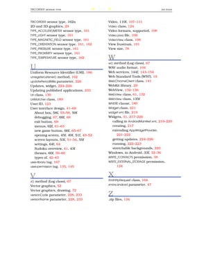 TRICORDER   SENSOR TYPE                    244                                     . ZIP   FILES




TRICORDER sensor type, 162n                      Video, 110f, 107–111
2D and 3D graphics, 29                           Video class, 124
TYPE_ACCELEROMETER sensor type, 161              Video formats, supported, 108
TYPE_LIGHT sensor type, 161                      Video.java ﬁle, 109
TYPE_MAGNETIC_FIELD sensor type, 161             VideoView class, 108
TYPE_ORIENTATION sensor type, 161, 162           View frustrum, 191
TYPE_PRESSURE sensor type, 161                   View size, 78
TYPE_PROXIMITY sensor type, 161
TYPE_TEMPERATURE sensor type, 162                W
                                                 w() method (Log class), 67
U                                                WAV audio format, 104
Uniform Resource Identiﬁer (URI), 186            Web services, 144f, 143–154
unregisterListener() method, 162                 Web Standard Tools (WST), 19
updatePeriodMillis parameter, 226                WebChromeClient class, 141
Updates, widget, 224–226                         WebKit library, 29
Updating published applications, 233             WebView, 132–136
Uri class, 130                                   WebView class, 61, 132
UriMatcher class, 189                            WebView class, 135f
User ID, 123                                     WHERE clause, 180
User interface design, 41–69                     Widget class, 221
    About box, 58f, 55–58, 59f                   widget.xml ﬁle, 219
    debugging, 67, 68f, 68                       Widgets, 31, 217–226
    exit button, 69                                 calling in AndroidManifest.xml, 219–220
    menus, 62f, 61–63                               creating, 217
    new game button, 66f, 65–67                     extending AppWidgetProvider,
    opening screen, 45f, 49f, 51f, 43–52               221–222
    screen layouts, 53f, 51–54, 55f                 getting updates, 224–226
    settings, 64f, 64                               running, 222–223
    Sudoku overview, 41, 43f                        stretchable backgrounds, 220
    themes, 60f, 59–60                           Windows, in Android, 33f, 32–36
    types of, 42–43                              WRITE_CONTACTS permission, 38
uses-library tag, 167                            WRITE_EXTERNAL_STORAGE permission,
uses-permission tag, 135, 145                          124


V                                                X
v() method (Log class), 67                       XmlHttpRequest class, 164

Vector graphics, 52                              xmlns:android parameter, 47

Vector graphics, drawing, 72
versionCode parameter, 228, 233                  Z
versionName parameter, 228, 233                  .zip ﬁles, 134
 