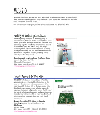 Web 2.0
Welcome to the Web, version 2.0. You need some help to tame the wild technologies out
there. Start with Prototype and script.aculo.us, a book about two libraries that will make
your JavaScript life much easier.

See how to reach the largest possible web audience with The Accessible Web.




Prototype and script.aculo.us
Tired of getting swamped in the nitty-gritty of
cross-browser, Web 2.0–grade JavaScript? Get back
in the game with Prototype and script.aculo.us, two
extremely popular JavaScript libraries that make it
a walk in the park. Be it Ajax, drag and drop,
autocompletion, advanced visual effects, or many
other great features, all you need is to write one or
two lines of script that look so good they could
almost pass for Ruby code!

Prototype and script.aculo.us: You Never Knew
JavaScript Could Do This!
Christophe Porteneuve
(330 pages) ISBN : 1-934356-01-8. $34.95
http://pragprog.com/titles/cppsu




Design Accessible Web Sites
The 2000 U.S. Census revealed that 12% of the
population is severely disabled. Sometime in the
next two decades, one in ﬁve Americans will be
older than 65. Section 508 of the Americans with
Disabilities Act requires your website to provide
equivalent access to all potential users. But beyond
the law, it is both good manners and good business
to make your site accessible to everyone. This book
shows you how to design sites that excel for all
audiences.

Design Accessible Web Sites: 36 Keys to
Creating Content for All Audiences and
Platforms
Jeremy Sydik
(304 pages) ISBN : 978-1-9343560-2-9. $34.95
http://pragprog.com/titles/jsaccess
 