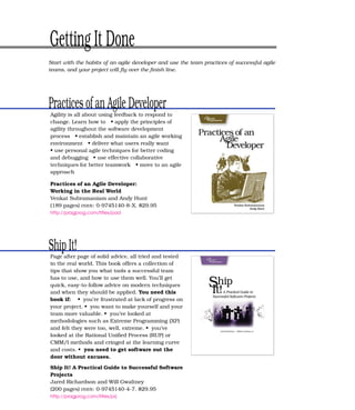 Getting It Done
Start with the habits of an agile developer and use the team practices of successful agile
teams, and your project will ﬂy over the ﬁnish line.




Practices of an Agile Developer
Agility is all about using feedback to respond to
change. Learn how to • apply the principles of
agility throughout the software development
process • establish and maintain an agile working
environment • deliver what users really want
• use personal agile techniques for better coding
and debugging • use effective collaborative
techniques for better teamwork • move to an agile
approach

Practices of an Agile Developer:
Working in the Real World
Venkat Subramaniam and Andy Hunt
(189 pages) ISBN : 0-9745140-8-X. $29.95
http://pragprog.com/titles/pad




Ship It!
Page after page of solid advice, all tried and tested
in the real world. This book offers a collection of
tips that show you what tools a successful team
has to use, and how to use them well. You’ll get
quick, easy-to-follow advice on modern techniques
and when they should be applied. You need this
book if: • you’re frustrated at lack of progress on
your project. • you want to make yourself and your
team more valuable. • you’ve looked at
methodologies such as Extreme Programming (XP)
and felt they were too, well, extreme. • you’ve
looked at the Rational Uniﬁed Process (RUP) or
CMM/I methods and cringed at the learning curve
and costs. • you need to get software out the
door without excuses.

Ship It! A Practical Guide to Successful Software
Projects
Jared Richardson and Will Gwaltney
(200 pages) ISBN : 0-9745140-4-7. $29.95
http://pragprog.com/titles/prj
 