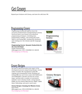 Get Groovy
Expand your horizons with Groovy, and tame the wild Java VM.




Programming Groovy
Programming Groovy will help you learn the
necessary fundamentals of programming in Groovy.
You’ll see how to use Groovy to do advanced
programming techniques, including meta
programming, builders, unit testing with mock
objects, processing XML, working with databases
and creating your own domain-speciﬁc languages
(DSLs).

Programming Groovy: Dynamic Productivity for
the Java Developer
Venkat Subramaniam
(320 pages) ISBN : 978-1-9343560-9-8. $34.95
http://pragprog.com/titles/vslg




Groovy Recipes
See how to speed up nearly every aspect of the
development process using Groovy Recipes. Groovy
makes mundane ﬁle management tasks like
copying and renaming ﬁles trivial. Reading and
writing XML has never been easier with XmlParsers
and XmlBuilders. Breathe new life into arrays,
maps, and lists with a number of convenience
methods. Learn all about Grails, and go beyond
HTML into the world of Web Services: REST, JSON,
Atom, Podcasting, and much, much more.

Groovy Recipes: Greasing the Wheels of Java
Scott Davis
(264 pages) ISBN : 978-0-9787392-9-4. $34.95
http://pragprog.com/titles/sdgrvr
 