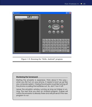 F AST -F ORWARD >>   25




      Figure 1.5: Running the “Hello, Android” program




Shortening the Turnaround
Starting the emulator is expensive. Think about it this way—
when you ﬁrst turn on your phone, it needs to boot up just like
any computer system. Closing the emulator is just like turning off
the phone or pulling the batteries out. So, don’t turn it off!
Leave the emulator window running as long as Eclipse is run-
ning. The next time you start an Android program, Eclipse will
notice the emulator is already there and will just send it the new
program to run.
 
