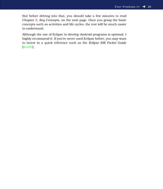 F AST -F ORWARD >>   26


But before delving into that, you should take a few minutes to read
Chapter 2, Key Concepts, on the next page. Once you grasp the basic
concepts such as activities and life cycles, the rest will be much easier
to understand.
Although the use of Eclipse to develop Android programs is optional, I
highly recommend it. If you’ve never used Eclipse before, you may want
to invest in a quick reference such as the Eclipse IDE Pocket Guide
[Bur05].
 