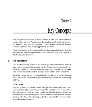 Chapter 2

                                                Key Concepts
    Now that you have an idea of what Android is, let’s take a look at how it
    works. Some parts of Android may be familiar, such as the Linux ker-
    nel, OpenGL, and the SQL database. Others will be completely foreign,
    such as Android’s idea of the application life cycle.
    You’ll need a good understanding of these key concepts in order to write
    well-behaved Android applications, so if you read only one chapter in
    this book, read this one.


2.1 The Big Picture
    Let’s start by taking a look at the overall system architecture—the key
    layers and components that make up the Android open source software
    stack. In Figure 2.1, on the following page, you can see the “20,000-
    foot” view of Android. Study it closely—there will be a test tomorrow.
    Each layer uses the services provided by the layers below it. Starting
    from the bottom, the following sections highlight the layers provided by
    Android.

    Linux Kernel
    Android is built on top of a solid and proven foundation: the Linux
    kernel. Created by Linus Torvalds in 1991 while he was a student at
    the University of Helsinki, Linux can be found today in everything from
    wristwatches to supercomputers. Linux provides the hardware abstrac-
    tion layer for Android, allowing Android to be ported to a wide variety
    of platforms in the future.
 