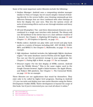 T HE B IG P ICTURE   29


Some of the most important native libraries include the following:
     • Surface Manager: Android uses a compositing window manager
       similar to Vista or Compiz, but it’s much simpler. Instead of draw-
       ing directly to the screen buffer, your drawing commands go into
       offscreen bitmaps that are then combined with other bitmaps to
       form the display the user sees. This lets the system create all
       sorts of interesting effects such as see-through windows and fancy
       transitions.
     • 2D and 3D graphics: Two- and three-dimensional elements can be
       combined in a single user interface with Android. The library will
       use 3D hardware if the device has it or a fast software renderer if
       it doesn’t. See Chapter 4, Exploring 2D Graphics, on page 70 and
       Chapter 10, 3D Graphics in OpenGL, on page 191.
     • Media codecs: Android can play video and record and play back
       audio in a variety of formats including AAC, AVC (H.264), H.263,
       MP3, and MPEG-4. See Chapter 5, Multimedia, on page 101 for an
       example.
     • SQL database: Android includes the lightweight SQLite database
       engine,2 the same database used in Firefox and the Apple iPhone.
       You can use this for persistent storage in your application. See
       Chapter 9, Putting SQL to Work, on page 171 for an example.
     • Browser engine: For the fast display of HTML content, Android
       uses the WebKit library.3 This is the same engine used in the
       Google Chrome browser, Apple’s Safari browser, the Apple iPhone,
       and Nokia’s S60 platform. See Chapter 7, The Connected World,
       on page 126 for an example.
These libraries are not applications that stand by themselves. They
exist only to be called by higher level programs. Starting in Android
1.5, you can write and deploy your own native libraries using the Native
Development Toolkit (NDK). Native development is beyond the scope of
this book, but if you’re interested you can read all about it online.4


2.   http://www.sqlite.org
3.   http://www.webkit.org
4.   http://d.android.com/sdk/ndk/1.6_r1/index.html
 