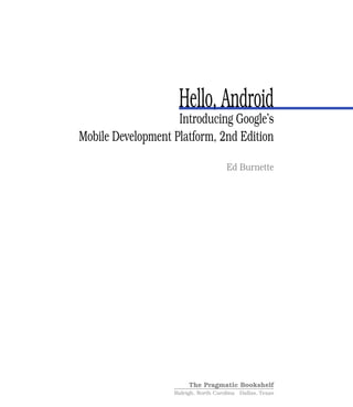 Hello, Android
                    Introducing Google’s
Mobile Development Platform, 2nd Edition

                                      Ed Burnette




                        The Pragmatic Bookshelf
                   Raleigh, North Carolina Dallas, Texas
 