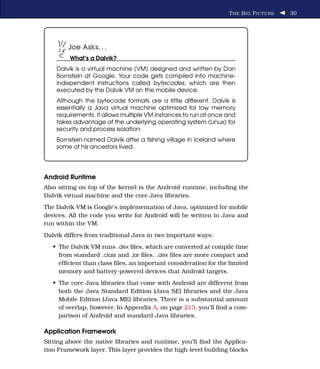 T HE B IG P ICTURE   30




        Joe Asks. . .
         What’s a Dalvik?
    Dalvik is a virtual machine (VM) designed and written by Dan
    Bornstein at Google. Your code gets compiled into machine-
    independent instructions called bytecodes, which are then
    executed by the Dalvik VM on the mobile device.
    Although the bytecode formats are a little different, Dalvik is
    essentially a Java virtual machine optimized for low memory
    requirements. It allows multiple VM instances to run at once and
    takes advantage of the underlying operating system (Linux) for
    security and process isolation.
    Bornstein named Dalvik after a ﬁshing village in Iceland where
    some of his ancestors lived.




Android Runtime
Also sitting on top of the kernel is the Android runtime, including the
Dalvik virtual machine and the core Java libraries.
The Dalvik VM is Google’s implementation of Java, optimized for mobile
devices. All the code you write for Android will be written in Java and
run within the VM.
Dalvik differs from traditional Java in two important ways:
   • The Dalvik VM runs .dex ﬁles, which are converted at compile time
     from standard .class and .jar ﬁles. .dex ﬁles are more compact and
     efﬁcient than class ﬁles, an important consideration for the limited
     memory and battery-powered devices that Android targets.
   • The core Java libraries that come with Android are different from
     both the Java Standard Edition (Java SE) libraries and the Java
     Mobile Edition (Java ME) libraries. There is a substantial amount
     of overlap, however. In Appendix A, on page 213, you’ll ﬁnd a com-
     parison of Android and standard Java libraries.

Application Framework
Sitting above the native libraries and runtime, you’ll ﬁnd the Applica-
tion Framework layer. This layer provides the high-level building blocks
 