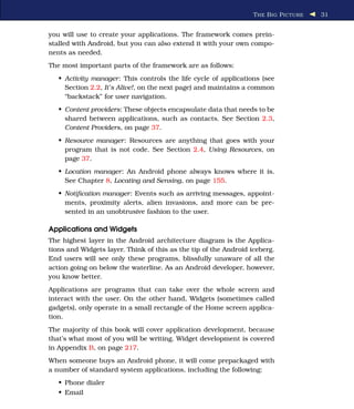 T HE B IG P ICTURE   31


you will use to create your applications. The framework comes prein-
stalled with Android, but you can also extend it with your own compo-
nents as needed.
The most important parts of the framework are as follows:
   • Activity manager: This controls the life cycle of applications (see
     Section 2.2, It’s Alive!, on the next page) and maintains a common
     “backstack” for user navigation.
   • Content providers: These objects encapsulate data that needs to be
     shared between applications, such as contacts. See Section 2.3,
     Content Providers, on page 37.
   • Resource manager: Resources are anything that goes with your
     program that is not code. See Section 2.4, Using Resources, on
     page 37.
   • Location manager: An Android phone always knows where it is.
     See Chapter 8, Locating and Sensing, on page 155.
   • Notiﬁcation manager: Events such as arriving messages, appoint-
     ments, proximity alerts, alien invasions, and more can be pre-
     sented in an unobtrusive fashion to the user.

Applications and Widgets
The highest layer in the Android architecture diagram is the Applica-
tions and Widgets layer. Think of this as the tip of the Android iceberg.
End users will see only these programs, blissfully unaware of all the
action going on below the waterline. As an Android developer, however,
you know better.
Applications are programs that can take over the whole screen and
interact with the user. On the other hand, Widgets (sometimes called
gadgets), only operate in a small rectangle of the Home screen applica-
tion.
The majority of this book will cover application development, because
that’s what most of you will be writing. Widget development is covered
in Appendix B, on page 217.
When someone buys an Android phone, it will come prepackaged with
a number of standard system applications, including the following:
   • Phone dialer
   • Email
 