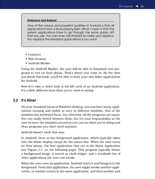 I T ’ S A LIVE !   32




         Embrace and Extend
         One of the unique and powerful qualities of Android is that all
         applications have a level playing ﬁeld. What I mean is that the
         system applications have to go through the same public API
         that you use. You can even tell Android to make your applica-
         tion replace the standard applications if you want.




        • Contacts
        • Web browser
        • Android Market
     Using the Android Market, the user will be able to download new pro-
     grams to run on their phone. That’s where you come in. By the time
     you ﬁnish this book, you’ll be able to write your own killer applications
     for Android.
     Now let’s take a closer look at the life cycle of an Android application.
     It’s a little different from what you’re used to seeing.


2.2 It’s Alive!
     On your standard Linux or Windows desktop, you can have many appli-
     cations running and visible at once in different windows. One of the
     windows has keyboard focus, but otherwise all the programs are equal.
     You can easily switch between them, but it’s your responsibility as the
     user to move the windows around so you can see what you’re doing and
     close programs you don’t need anymore.
     Android doesn’t work that way.
     In Android, there is one foreground application, which typically takes
     over the whole display except for the status line. When the user turns
     on their phone, the ﬁrst application they see is the Home application
     (see Figure 2.2, on the following page). This program typically shows
     a background image, a search or clock widget, and a scrollable list of
     other applications the user can invoke.
     When the user runs an application, Android starts it and brings it to the
     foreground. From that application, the user might invoke another appli-
     cation, or another screen in the same application, and then another and
 