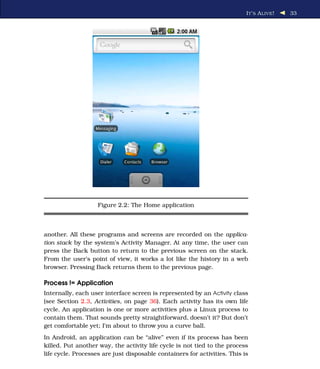 I T ’ S A LIVE !   33




                    Figure 2.2: The Home application



another. All these programs and screens are recorded on the applica-
tion stack by the system’s Activity Manager. At any time, the user can
press the Back button to return to the previous screen on the stack.
From the user’s point of view, it works a lot like the history in a web
browser. Pressing Back returns them to the previous page.

Process != Application
Internally, each user interface screen is represented by an Activity class
(see Section 2.3, Activities, on page 36). Each activity has its own life
cycle. An application is one or more activities plus a Linux process to
contain them. That sounds pretty straightforward, doesn’t it? But don’t
get comfortable yet; I’m about to throw you a curve ball.
In Android, an application can be “alive” even if its process has been
killed. Put another way, the activity life cycle is not tied to the process
life cycle. Processes are just disposable containers for activities. This is
 