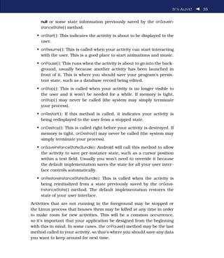 I T ’ S A LIVE !   35


     null or some state information previously saved by the onSaveIn-
     stanceState( ) method.

   • onStart( ): This indicates the activity is about to be displayed to the
     user.
   • onResume( ): This is called when your activity can start interacting
     with the user. This is a good place to start animations and music.
   • onPause( ): This runs when the activity is about to go into the back-
     ground, usually because another activity has been launched in
     front of it. This is where you should save your program’s persis-
     tent state, such as a database record being edited.
   • onStop( ): This is called when your activity is no longer visible to
     the user and it won’t be needed for a while. If memory is tight,
     onStop( ) may never be called (the system may simply terminate
     your process).
   • onRestart( ): If this method is called, it indicates your activity is
     being redisplayed to the user from a stopped state.
   • onDestroy( ): This is called right before your activity is destroyed. If
     memory is tight, onDestroy( ) may never be called (the system may
     simply terminate your process).
   • onSaveInstanceState(Bundle): Android will call this method to allow
     the activity to save per-instance state, such as a cursor position
     within a text ﬁeld. Usually you won’t need to override it because
     the default implementation saves the state for all your user inter-
     face controls automatically.
   • onRestoreInstanceState(Bundle): This is called when the activity is
     being reinitialized from a state previously saved by the onSave-
     InstanceState( ) method. The default implementation restores the
     state of your user interface.
Activities that are not running in the foreground may be stopped or
the Linux process that houses them may be killed at any time in order
to make room for new activities. This will be a common occurrence,
so it’s important that your application be designed from the beginning
with this in mind. In some cases, the onPause( ) method may be the last
method called in your activity, so that’s where you should save any data
you want to keep around for next time.
 