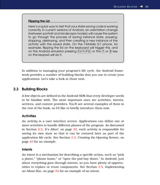 B UILDING B LOCKS   36




        Flipping the Lid
        Here’s a quick way to test that your state-saving code is working
        correctly. In current versions of Android, an orientation change
        (between portrait and landscape modes) will cause the system
        to go through the process of saving instance state, pausing,
        stopping, destroying, and then creating a new instance of the
        activity with the saved state. On the T-Mobile G1 phone, for
        example, ﬂipping the lid on the keyboard will trigger this, and
        on the Android emulator pressing Ctrl+F11 or the 7 or 9 key
        on the keypad will do it.




    In addition to managing your program’s life cycle, the Android frame-
    work provides a number of building blocks that you use to create your
    applications. Let’s take a look at those next.


2.3 Building Blocks
    A few objects are deﬁned in the Android SDK that every developer needs
    to be familiar with. The most important ones are activities, intents,
    services, and content providers. You’ll see several examples of them in
    the rest of the book, so I’d like to brieﬂy introduce them now.

    Activities
    An activity is a user interface screen. Applications can deﬁne one or
    more activities to handle different phases of the program. As discussed
    in Section 2.2, It’s Alive!, on page 32, each activity is responsible for
    saving its own state so that it can be restored later as part of the
    application life cycle. See Section 3.3, Creating the Opening Screen, on
    page 43 for an example.

    Intents
    An intent is a mechanism for describing a speciﬁc action, such as “pick
    a photo,” “phone home,” or “open the pod bay doors.” In Android, just
    about everything goes through intents, so you have plenty of opportu-
    nities to replace or reuse components. See Section 3.5, Implementing
    an About Box, on page 54 for an example of an intent.
 